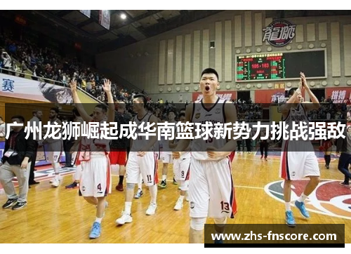 广州龙狮崛起成华南篮球新势力挑战强敌