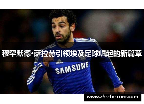 穆罕默德·萨拉赫引领埃及足球崛起的新篇章