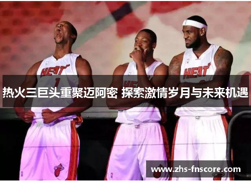 热火三巨头重聚迈阿密 探索激情岁月与未来机遇