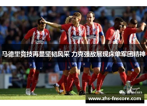 马德里竞技再显坚韧风采 力克强敌展现床单军团精神