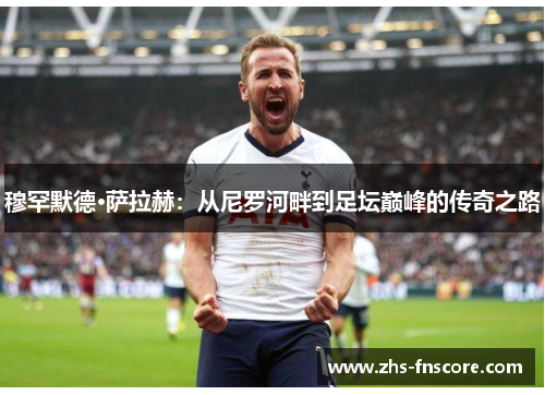 穆罕默德·萨拉赫：从尼罗河畔到足坛巅峰的传奇之路