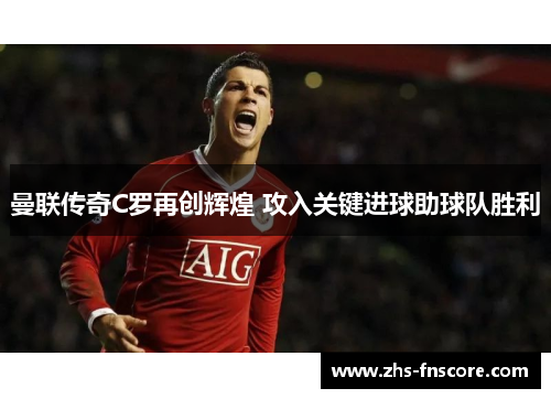 曼联传奇C罗再创辉煌 攻入关键进球助球队胜利