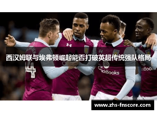 西汉姆联与埃弗顿崛起能否打破英超传统强队格局